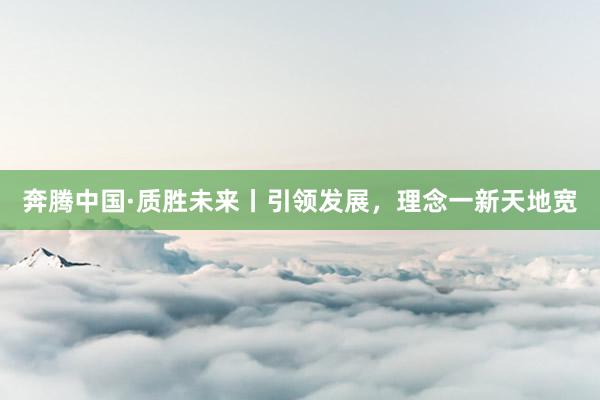 奔腾中国·质胜未来丨引领发展，理念一新天地宽