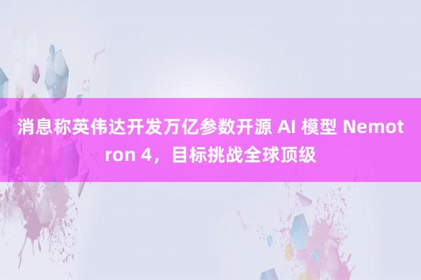 消息称英伟达开发万亿参数开源 AI 模型 Nemotron 4，目标挑战全球顶级