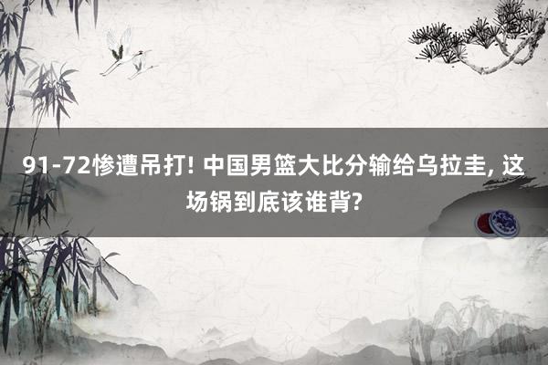91‑72惨遭吊打! 中国男篮大比分输给乌拉圭, 这场锅到底该谁背?