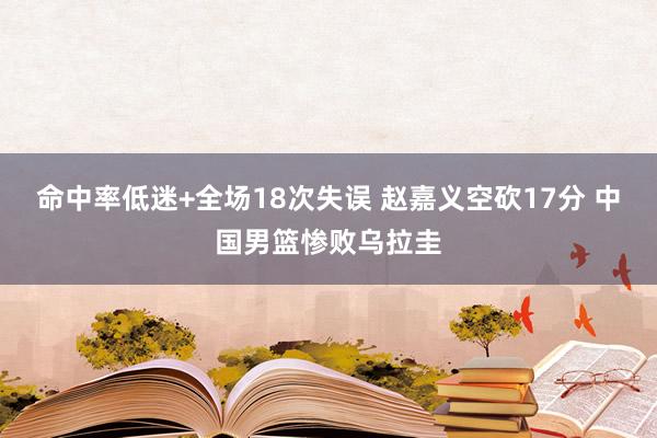 命中率低迷+全场18次失误 赵嘉义空砍17分 中国男篮惨败乌拉圭