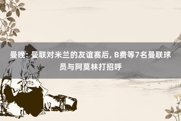 曼晚: 曼联对米兰的友谊赛后, B费等7名曼联球员与阿莫林打招呼