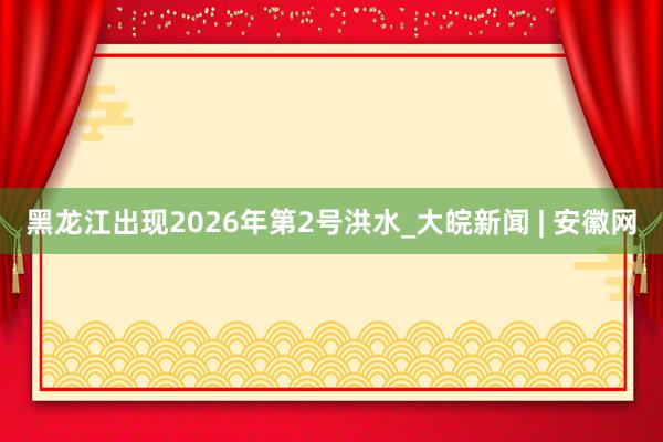 黑龙江出现2026年第2号洪水_大皖新闻 | 安徽网