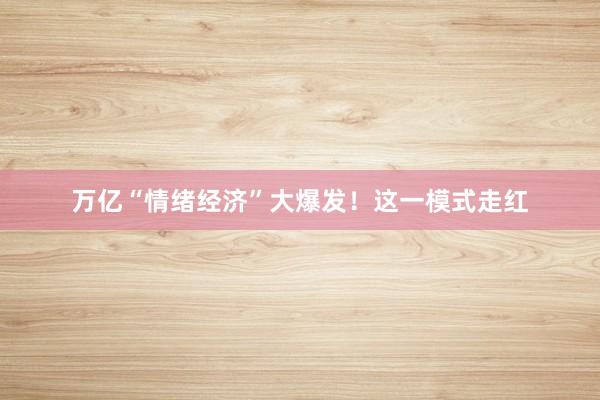 万亿“情绪经济”大爆发!这一模式走红
