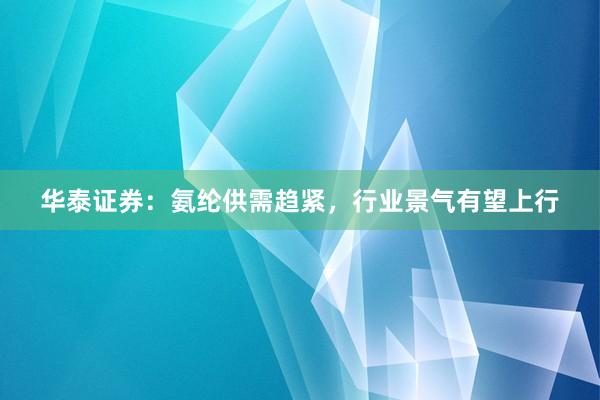 华泰证券：氨纶供需趋紧，行业景气有望上行