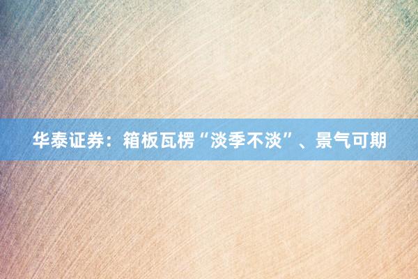 华泰证券：箱板瓦楞“淡季不淡”、景气可期