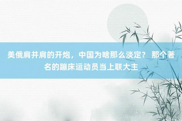 美俄肩并肩的开炮，中国为啥那么淡定？ 那个著名的蹦床运动员当上联大主