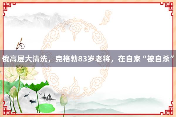 俄高层大清洗，克格勃83岁老将，在自家“被自杀”