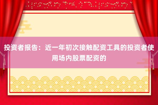 投资者报告：近一年初次接触配资工具的投资者使用场内股票配资的
