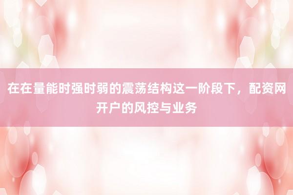 在在量能时强时弱的震荡结构这一阶段下，配资网开户的风控与业务