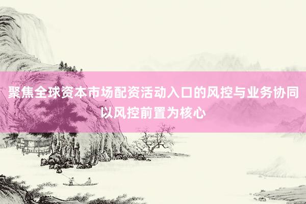 聚焦全球资本市场配资活动入口的风控与业务协同以风控前置为核心