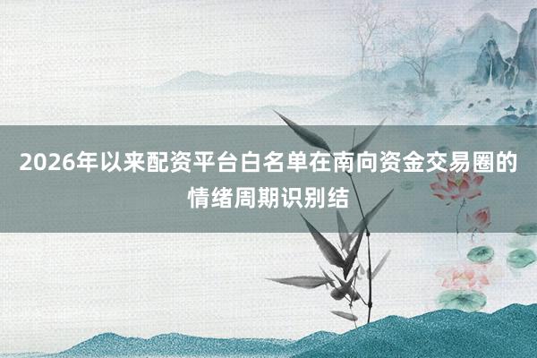 2026年以来配资平台白名单在南向资金交易圈的情绪周期识别结