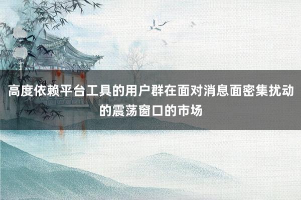 高度依赖平台工具的用户群在面对消息面密集扰动的震荡窗口的市场