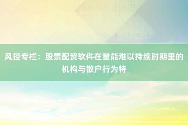 风控专栏：股票配资软件在量能难以持续时期里的机构与散户行为特
