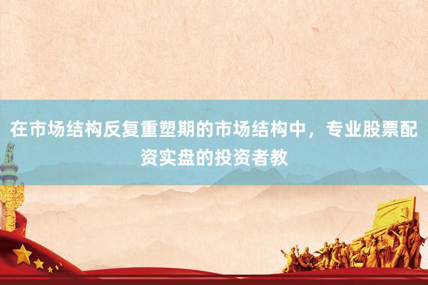 在市场结构反复重塑期的市场结构中，专业股票配资实盘的投资者教