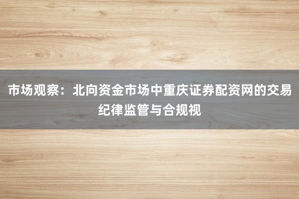 市场观察：北向资金市场中重庆证券配资网的交易纪律监管与合规视