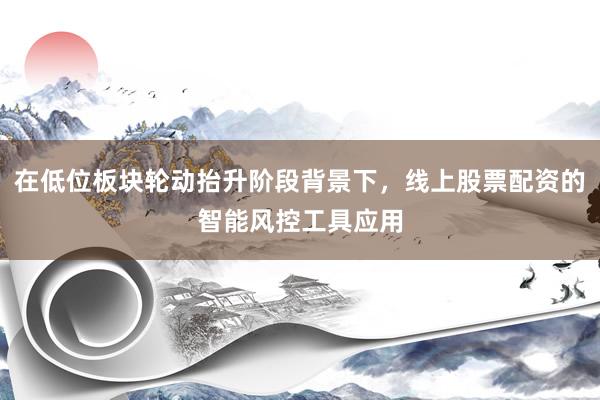 在低位板块轮动抬升阶段背景下，线上股票配资的智能风控工具应用