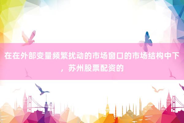 在在外部变量频繁扰动的市场窗口的市场结构中下,苏州股票配资的