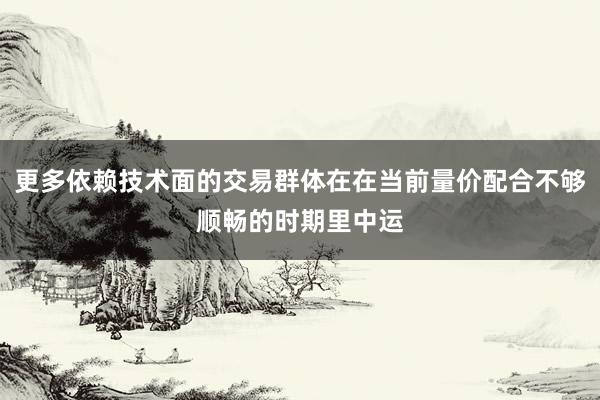 更多依赖技术面的交易群体在在当前量价配合不够顺畅的时期里中运