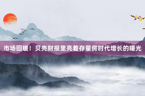 市场回暖！贝壳财报里亮着存量房时代增长的曙光