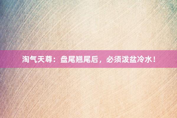 淘气天尊：盘尾翘尾后，必须泼盆冷水！