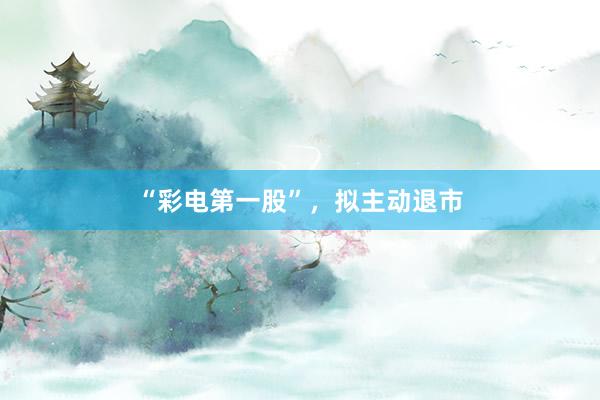 “彩电第一股”，拟主动退市