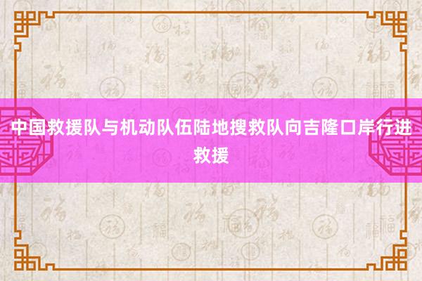 中国救援队与机动队伍陆地搜救队向吉隆口岸行进救援