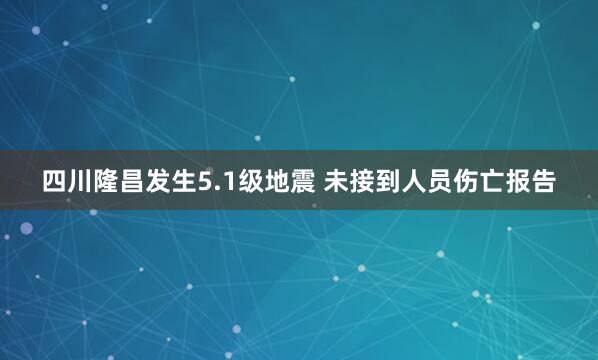 四川隆昌发生5.1级地震 未接到人员伤亡报告