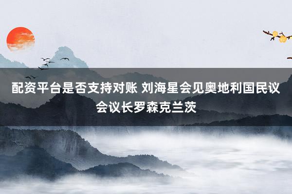 配资平台是否支持对账 刘海星会见奥地利国民议会议长罗森克兰茨