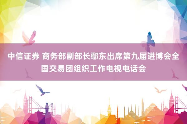 中信证券 商务部副部长鄢东出席第九届进博会全国交易团组织工作电视电话会