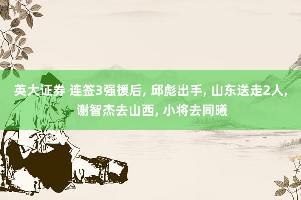 英大证券 连签3强援后, 邱彪出手, 山东送走2人, 谢智杰去山西, 小将去同曦