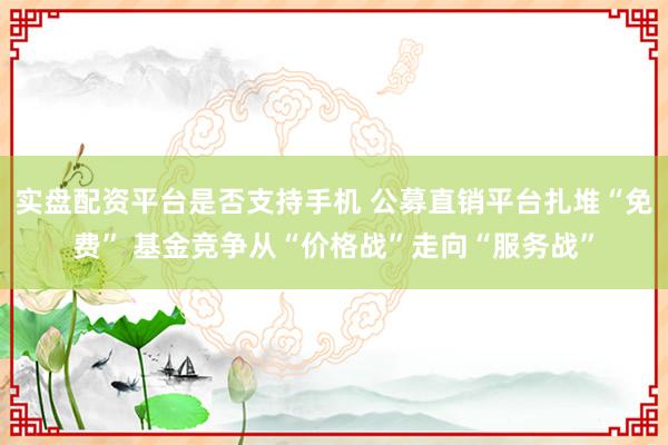 实盘配资平台是否支持手机 公募直销平台扎堆“免费” 基金竞争从“价格战”走向“服务战”