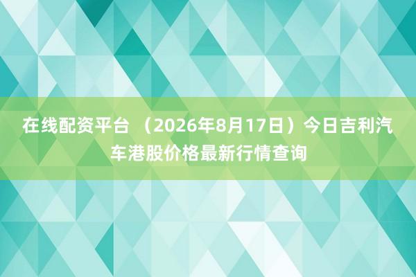 在线配资平台 （2026年8月17日）今日吉利汽车港股价格最新行情查询