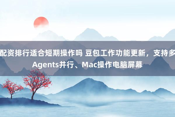 配资排行适合短期操作吗 豆包工作功能更新，支持多Agents并行、Mac操作电脑屏幕