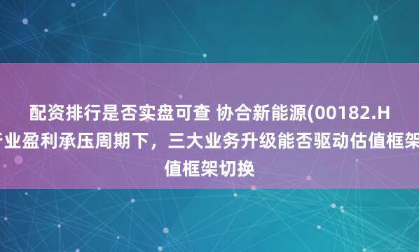 配资排行是否实盘可查 协合新能源(00182.HK) 行业盈利承压周期下，三大业务升级能否驱动估值框架切换