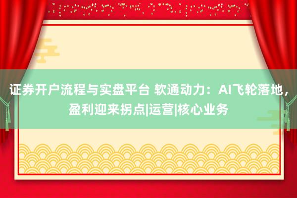 证券开户流程与实盘平台 软通动力：AI飞轮落地，盈利迎来拐点|运营|核心业务