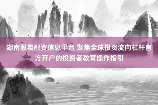 湖南股票配资信息平台 聚焦全球投资流向杠杆官方开户的投资者教育操作指引