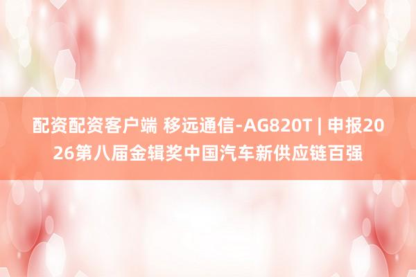配资配资客户端 移远通信-AG820T | 申报2026第八届金辑奖中国汽车新供应链百强