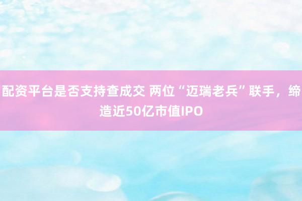 配资平台是否支持查成交 两位“迈瑞老兵”联手，缔造近50亿市值IPO