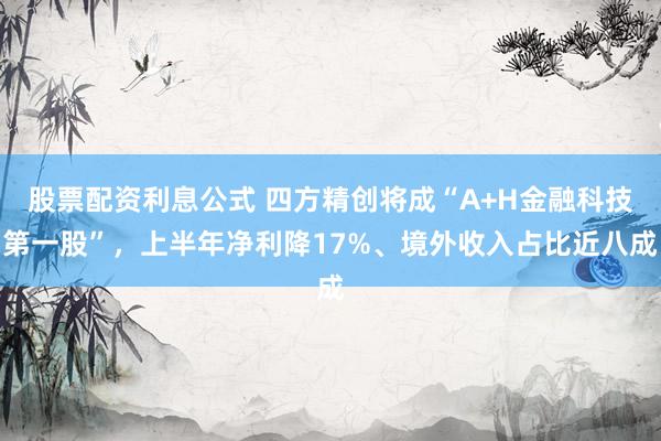 股票配资利息公式 四方精创将成“A+H金融科技第一股”，上半年净利降17%、境外收入占比近八成