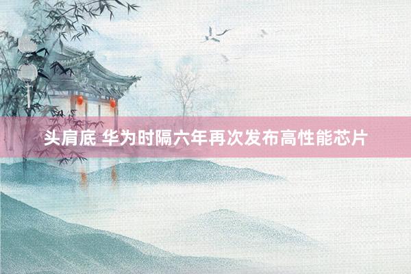 头肩底 华为时隔六年再次发布高性能芯片
