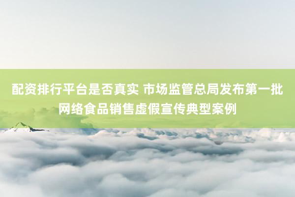 配资排行平台是否真实 市场监管总局发布第一批网络食品销售虚假宣传典型案例