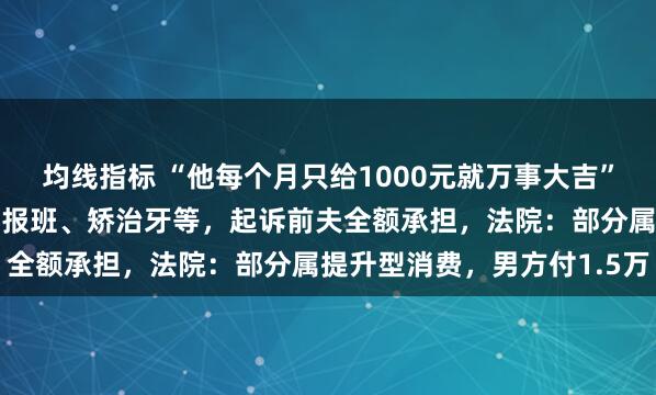 均线指标 “他每个月只给1000元就万事大吉”，离异女子花6万元给娃报班、矫治牙等，起诉前夫全额承担，法院：部分属提升型消费，男方付1.5万
