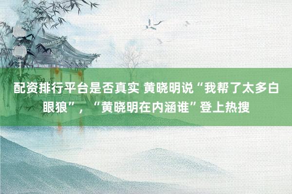 配资排行平台是否真实 黄晓明说“我帮了太多白眼狼”，“黄晓明在内涵谁”登上热搜