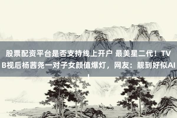 股票配资平台是否支持线上开户 最美星二代！TVB视后杨茜尧一对子女颜值爆灯，网友：靓到好似AI