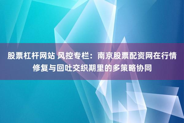 股票杠杆网站 风控专栏：南京股票配资网在行情修复与回吐交织期里的多策略协同