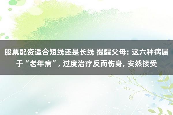 股票配资适合短线还是长线 提醒父母: 这六种病属于“老年病”, 过度治疗反而伤身, 安然接受