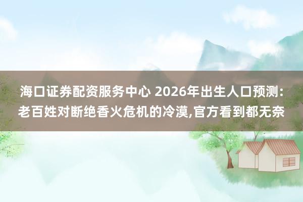 海口证券配资服务中心 2026年出生人口预测:老百姓对断绝香火危机的冷漠,官方看到都无奈