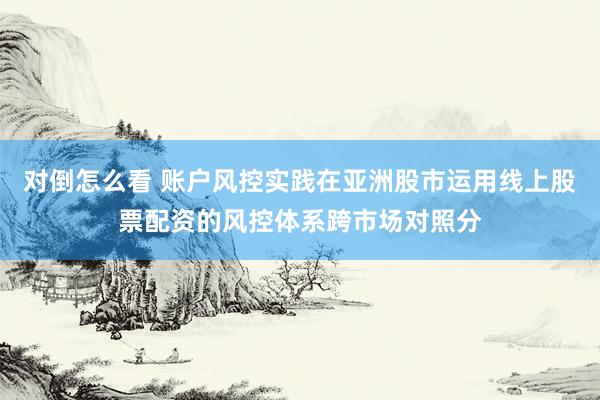 对倒怎么看 账户风控实践在亚洲股市运用线上股票配资的风控体系跨市场对照分