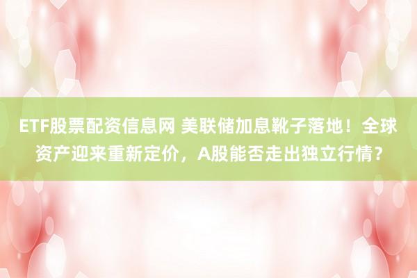 ETF股票配资信息网 美联储加息靴子落地！全球资产迎来重新定价，A股能否走出独立行情？