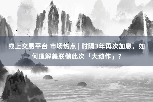 线上交易平台 市场热点 | 时隔3年再次加息，如何理解美联储此次「大动作」？